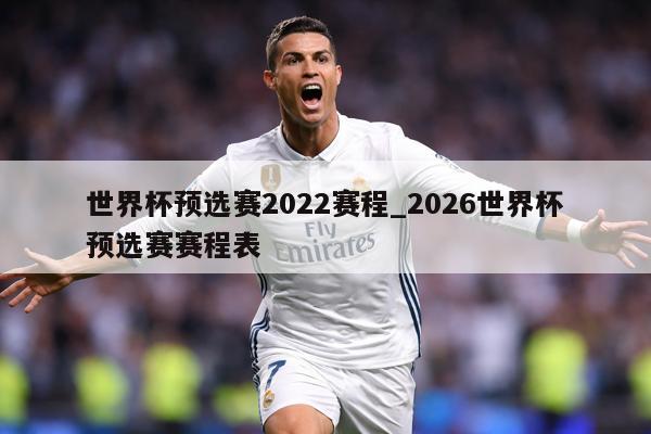 世界杯预选赛2022赛程_2026世界杯预选赛赛程表