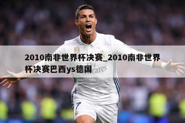 2010南非世界杯决赛_2010南非世界杯决赛巴西ys德国
