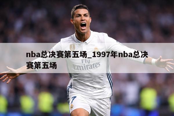 nba总决赛第五场_1997年nba总决赛第五场
