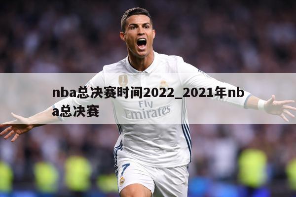nba总决赛时间2022_2021年nba总决赛