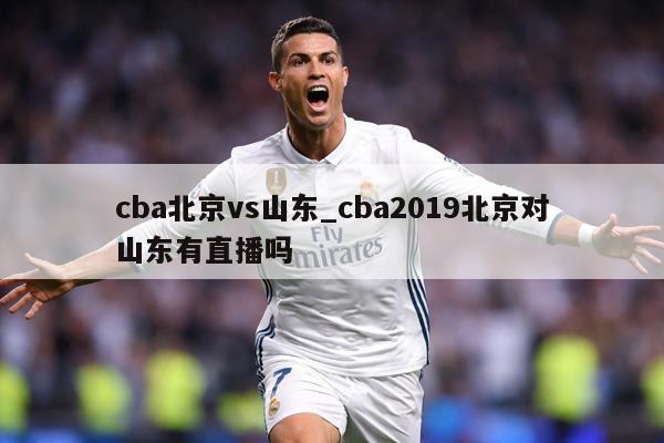 cba北京vs山东_cba2019北京对山东有直播吗