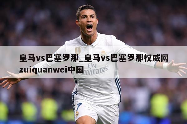 皇马vs巴塞罗那_皇马vs巴塞罗那权威网zuiquanwei中国