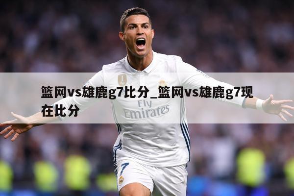 篮网vs雄鹿g7比分_篮网vs雄鹿g7现在比分