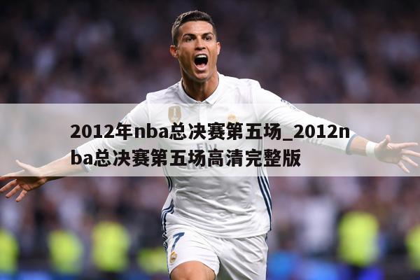2012年nba总决赛第五场_2012nba总决赛第五场高清完整版