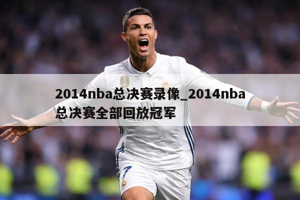 2014nba总决赛录像_2014nba总决赛全部回放冠军