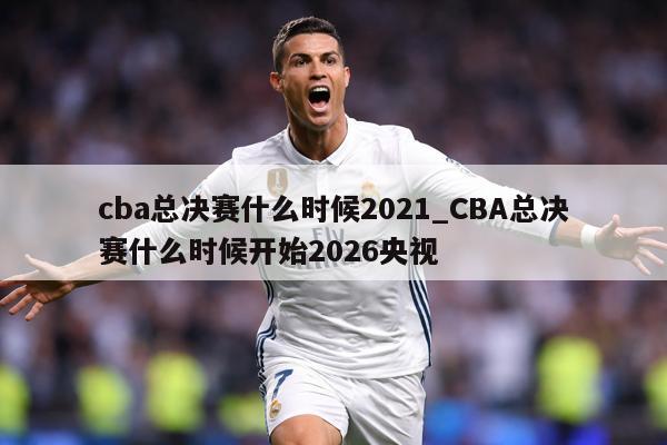 cba总决赛什么时候2021_CBA总决赛什么时候开始2026央视
