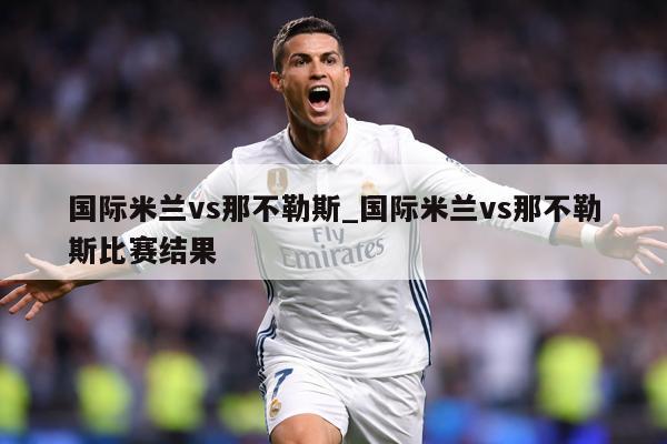 国际米兰vs那不勒斯_国际米兰vs那不勒斯比赛结果